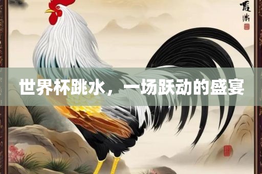 世界杯跳水，一场跃动的盛宴