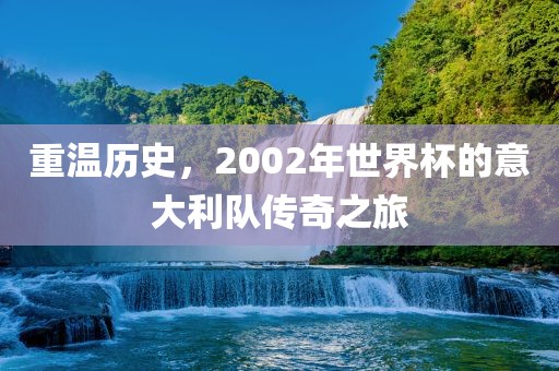 重温历史，2002年世界杯的意大利队传奇之旅广西贺州市华昌新材料有限公司
