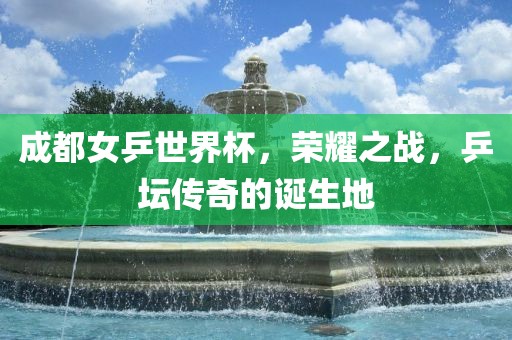 成都女乒世界杯，荣耀之战，乒坛传奇的诞生地