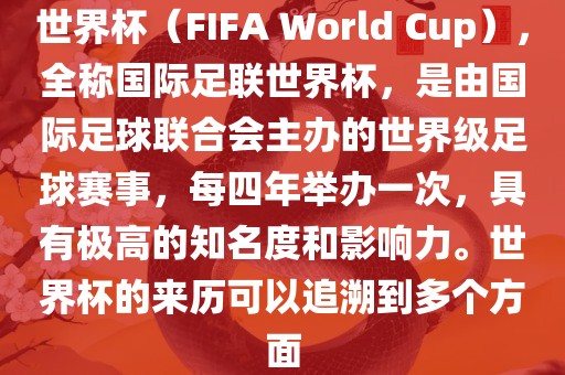 世界杯（FIFA World Cup），全称国际足联世界杯，是由国际足球联合会主办的世界级足球赛事，每四年举办一次，具有极高的知名度和影响力。世界杯的来历可以追溯到多个方面