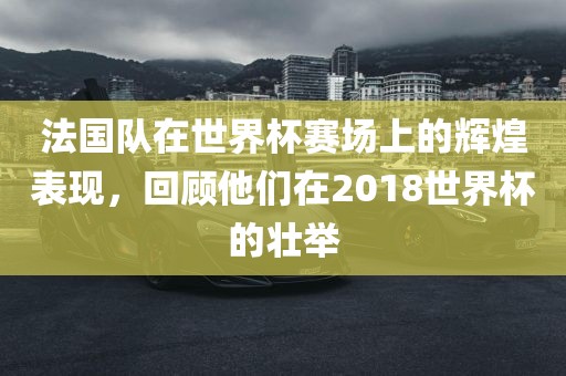 法国队在世界杯赛场上的辉煌表现，回顾他们在2018世界杯的壮举广西贺州市华昌新材料有限公司