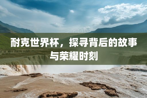 耐克世界杯，探寻背后的故事与荣耀时刻
