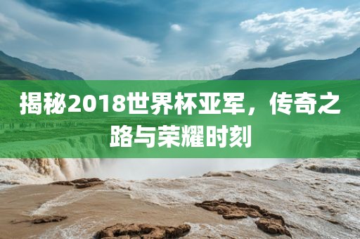 揭秘2018世界杯亚军，传奇之路与荣耀时刻