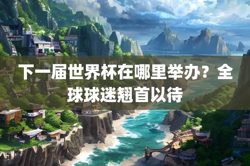 下一届世界杯在哪里举办？全球球迷翘首以待