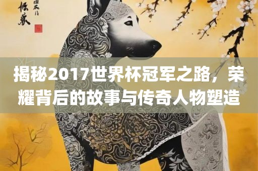 揭秘2017世界杯冠军之路，荣耀背后的故事与传奇人物塑造
