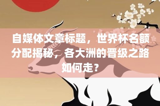 自媒体文章标题，世界杯名额分配揭秘，各大洲的晋级之路如何走？