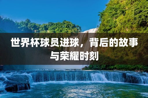 世界杯球员进球，背后的故事与荣耀时刻广西贺州市华昌新材料有限公司