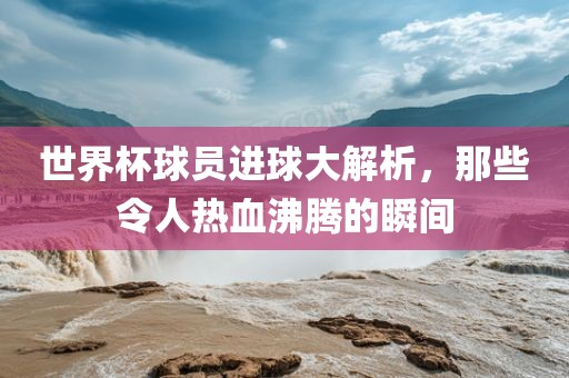 世界杯球员进球大解析，那些令人热血沸腾的瞬间广西贺州市华昌新材料有限公司