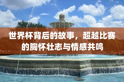 世界杯背后的故事，超越比赛的胸怀壮志与情感共鸣广西贺州市华昌新材料有限公司