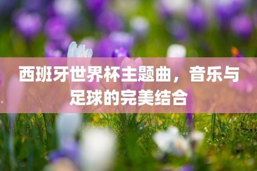 西班牙世界杯主题曲，音乐与足球的完美结合广西贺州市华昌新材料有限公司