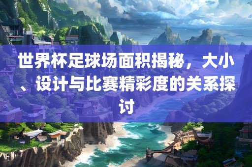广西贺州市华昌新材料有限公司世界杯足球场面积揭秘，大小、设计与比赛精彩度的关系探讨