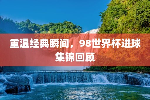 重温经典瞬间，98世界杯进球集锦回顾