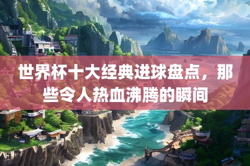 世界杯十大经典进球盘点，那些令人热血沸腾的瞬间