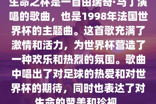 生命之杯是一首由瑞奇·马丁演唱的歌曲，也是1998年法国世界杯的主题曲。这首歌充满了激情和活力，为世界杯营造了一种欢乐和热烈的氛围。歌曲中唱出了对足球的热爱和对世界杯的期待，同时也表达了对生命的赞美和珍视。广西贺州市华昌新材料有限公司