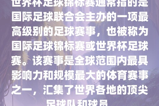 世界杯足球锦标赛通常指的是国际足球联合会主办的一项最高级别的足球赛事，也被称为国际足球锦标赛或世界杯足球赛。该赛事是全球范围内最具影响力和规模最大的体育赛事之一，汇集了世界各地的顶尖足球队和球员。