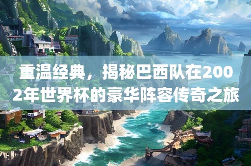 重温经典，揭秘巴西队在2002年世界杯的豪华阵容传奇之旅广西贺州市华昌新材料有限公司