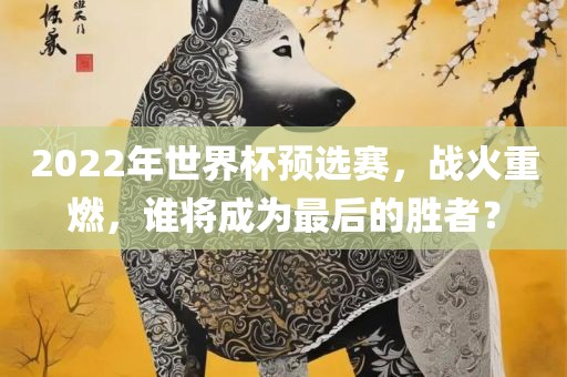 2022年世界杯预选赛，战火重燃，谁将成为最后的胜者？广西贺州市华昌新材料有限公司