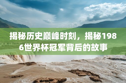 揭秘历史巅峰时刻，揭秘1986世界杯冠军背后的故事广西贺州市华昌新材料有限公司