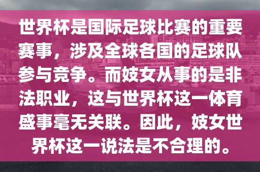 世界杯是国际足球比赛的重要赛事，涉及全球各国的足球队参与竞争。而妓女从事的是非法职业，这与世界杯这一体育盛事毫无关联。因此，妓女世界杯这一说法是不合理的。广西贺州市华昌新材料有限公司