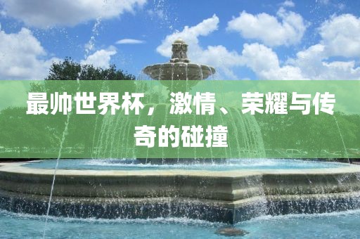 最帅世界杯，激情、荣耀与传奇的碰撞广西贺州市华昌新材料有限公司