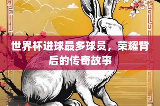 世界杯进球最多球员，荣耀背后的传奇故事