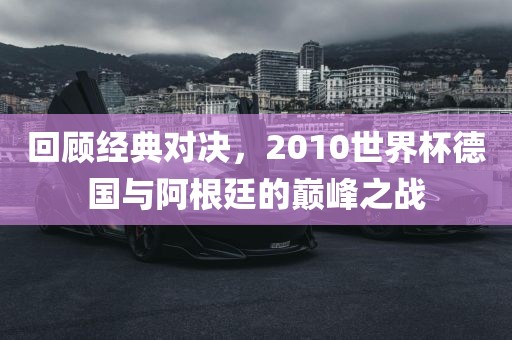回顾经典对决，2010世界杯德国与阿根廷的巅峰之战