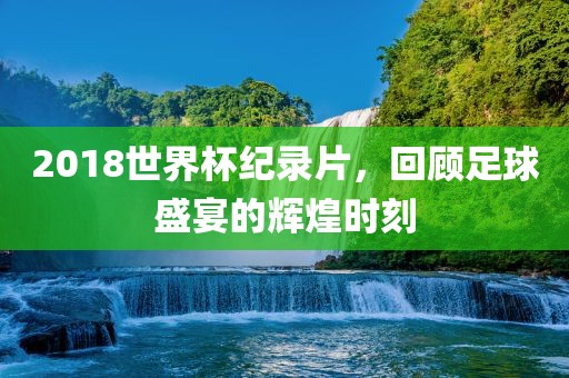 2018世界杯纪录片，回顾足球盛宴的辉煌时刻广西贺州市华昌新材料有限公司