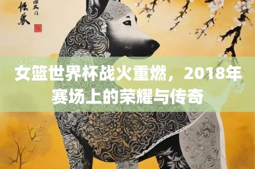 女篮世界杯战火重燃，2018年赛场上的荣耀与传奇