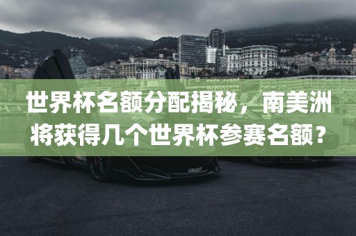世界杯名额分配揭秘，南美洲将获得几个世界杯参赛名额？