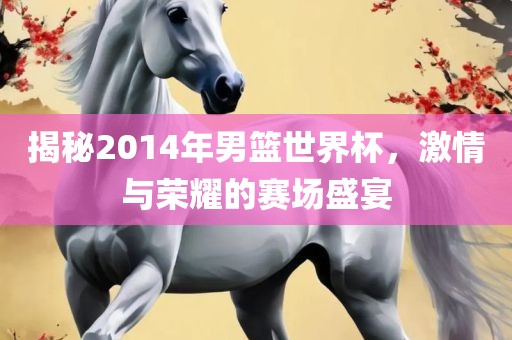 揭秘2014年男篮世广西贺州市华昌新材料有限公司界杯，激情与荣耀的赛场盛宴