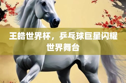 王皓世界杯，乒乓球巨星闪耀世界舞台