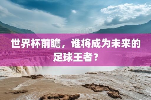 世界杯前瞻，谁将成为未来的足球王者？
