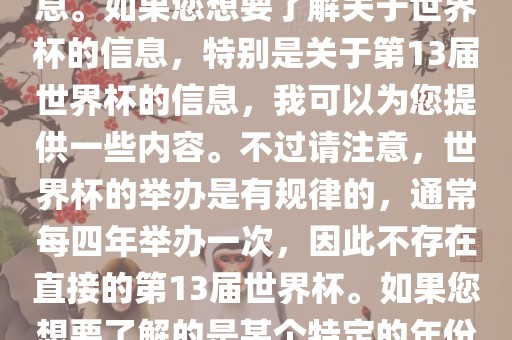 关于世界杯，我了解到您可能是在询问关于足球世界杯的信息。如果您想要了解关于世界杯的信息，特别是关于第13届世界杯的信息，我可以为您提供一些内容。不过请注意，世界杯的举办是有规律的，通常每四年举办一次，因此不存在直接的第13届世界杯。如果您想要了解的是某个特定的年份举办的足球世界杯赛事，请提供更具体的信息。广西贺州市华昌新材料有限公司