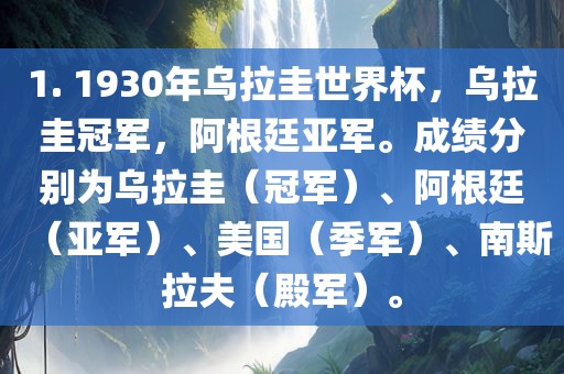 1. 1930年乌拉圭世界杯，乌拉圭冠军，阿根廷亚军。成绩分别为乌拉圭（冠军）、阿根廷（亚军）、美国（季军）、南斯拉夫（殿军）。