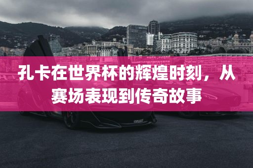 孔卡在世界杯的辉煌时刻，从赛场表现到传奇故事广西贺州市华昌新材料有限公司