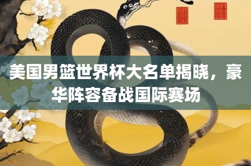 美国男篮世界杯大名单揭晓，豪华阵容备战国际赛场广西贺州市华昌新材料有限公司