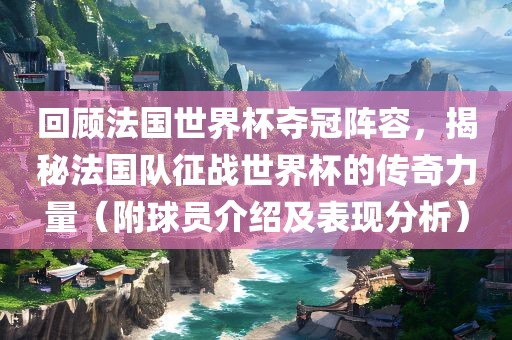 回顾法国世界杯夺冠阵容，揭秘法国队征战世界杯的传奇力量（附球员介绍及表现分析）