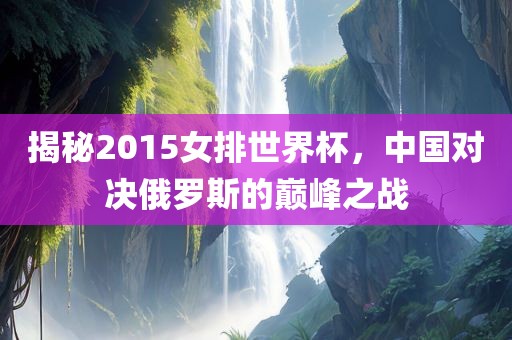 揭秘2015女排世界杯，中国对决俄罗斯的巅峰之战广西贺州市华昌新材料有限公司