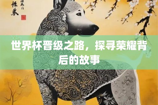 世界杯晋级之路，探寻荣耀背后的故事