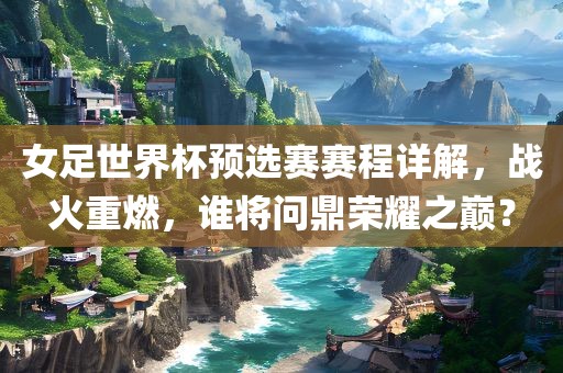 女足世界杯预选赛赛程详解，战火重燃，谁将问鼎荣耀之巅？