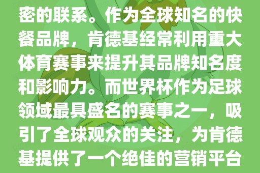 肯德基与世界杯之间存在着紧密的联系。作为全球知名的快餐品牌，肯德基经常利用重大体育赛事来提升其品牌知名度和影响力。而世界杯作为足球领域最具盛名的赛事之一，吸引了全球观众的关注，为肯德基提供了一个绝佳的营销平台。