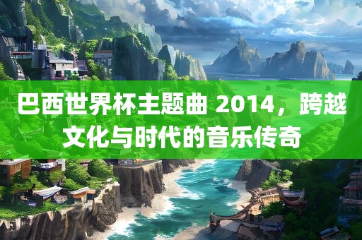 巴西世界杯主题曲 2014，跨越文化与时代的音乐传奇