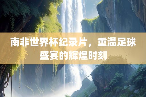 南非世界杯纪录片，重温足球盛宴的辉煌时刻广西贺州市华昌新材料有限公司