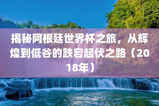 揭秘阿根廷世界杯之旅，从辉煌到低谷的跌宕起伏之路（2018年）