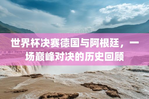 世界杯决赛德国与阿根廷，一场巅峰对决的历史回顾广西贺州市华昌新材料有限公司