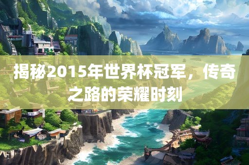揭秘2015年世界杯冠军，传奇之路的荣耀时刻广西贺州市华昌新材料有限公司