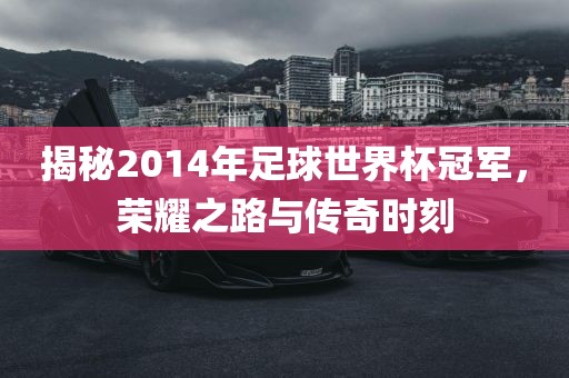 揭秘2014年足球世界杯冠军，荣耀之路与传奇时刻