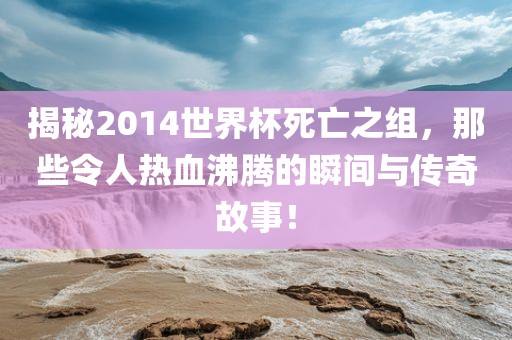 揭秘2014世界杯死亡之组广西贺州市华昌新材料有限公司，那些令人热血沸腾的瞬间与传奇故事！