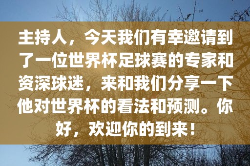 主持人，今天我们有幸邀请到了一位世界杯足球赛的专家和资深球迷，来和我们分享一下他对世界杯的看法广西贺州市华昌新材料有限公司和预测。你好，欢迎你的到来！