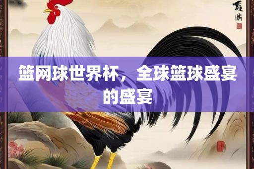 篮网球世界杯，全球篮球盛宴的盛宴